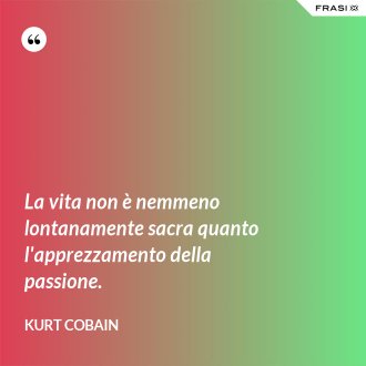 La vita non è nemmeno lontanamente sacra quanto l'apprezzamento della passione. - Kurt Cobain
