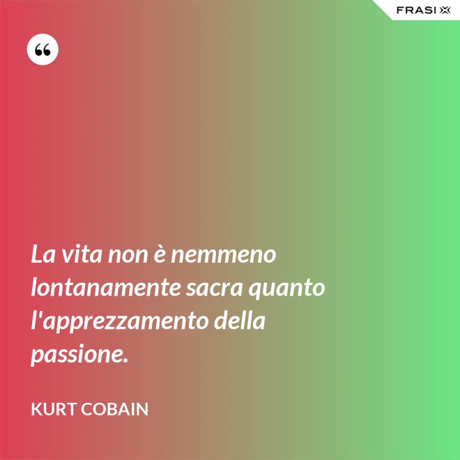 La vita non è nemmeno lontanamente sacra quanto l'apprezzamento della passione. - Kurt Cobain