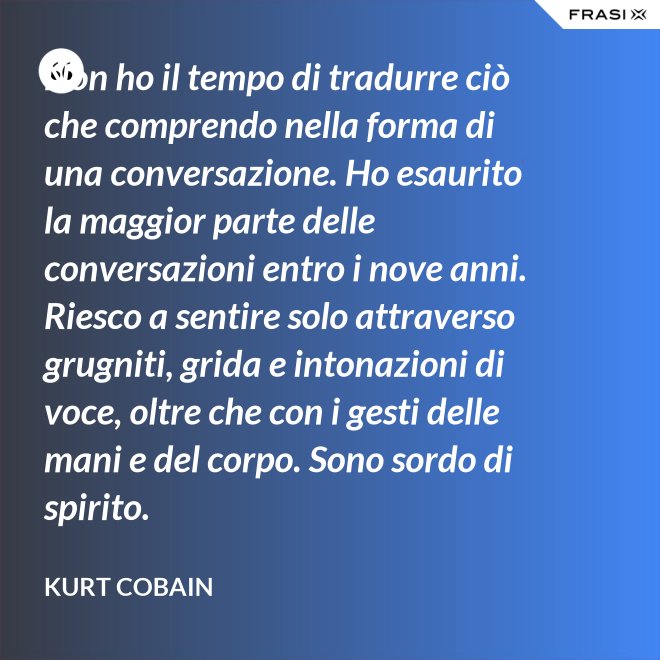 Non ho il tempo di tradurre ciò che comprendo nella forma di una conversazione. Ho esaurito la maggior parte delle conversazioni entro i nove anni. Riesco a sentire solo attraverso grugniti, grida e intonazioni di voce, oltre che con i gesti delle mani e del corpo. Sono sordo di spirito. - Kurt Cobain