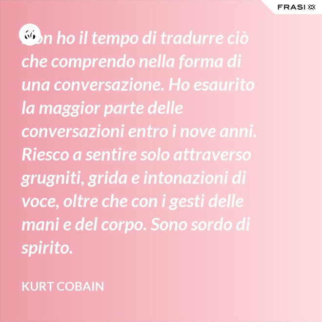 Non ho il tempo di tradurre ciò che comprendo nella forma di una conversazione. Ho esaurito la maggior parte delle conversazioni entro i nove anni. Riesco a sentire solo attraverso grugniti, grida e intonazioni di voce, oltre che con i gesti delle mani e del corpo. Sono sordo di spirito. - Kurt Cobain