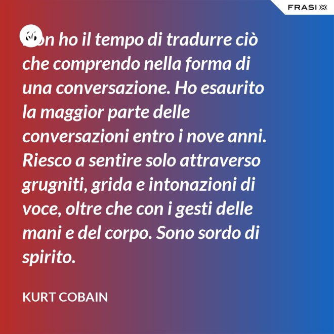 Non ho il tempo di tradurre ciò che comprendo nella forma di una conversazione. Ho esaurito la maggior parte delle conversazioni entro i nove anni. Riesco a sentire solo attraverso grugniti, grida e intonazioni di voce, oltre che con i gesti delle mani e del corpo. Sono sordo di spirito. - Kurt Cobain