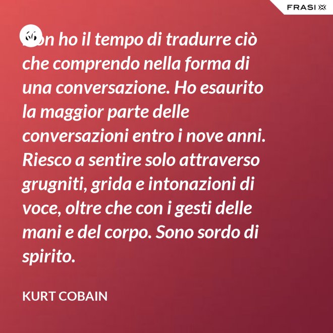 Non ho il tempo di tradurre ciò che comprendo nella forma di una conversazione. Ho esaurito la maggior parte delle conversazioni entro i nove anni. Riesco a sentire solo attraverso grugniti, grida e intonazioni di voce, oltre che con i gesti delle mani e del corpo. Sono sordo di spirito. - Kurt Cobain