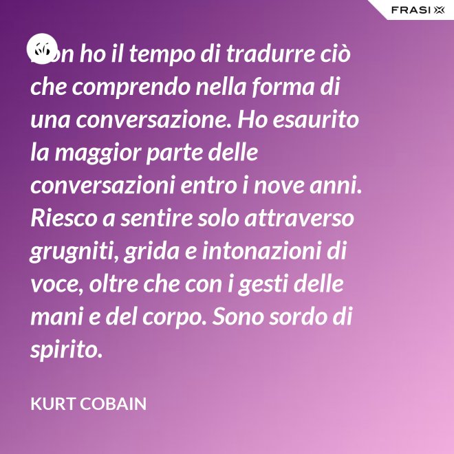 Non ho il tempo di tradurre ciò che comprendo nella forma di una conversazione. Ho esaurito la maggior parte delle conversazioni entro i nove anni. Riesco a sentire solo attraverso grugniti, grida e intonazioni di voce, oltre che con i gesti delle mani e del corpo. Sono sordo di spirito. - Kurt Cobain