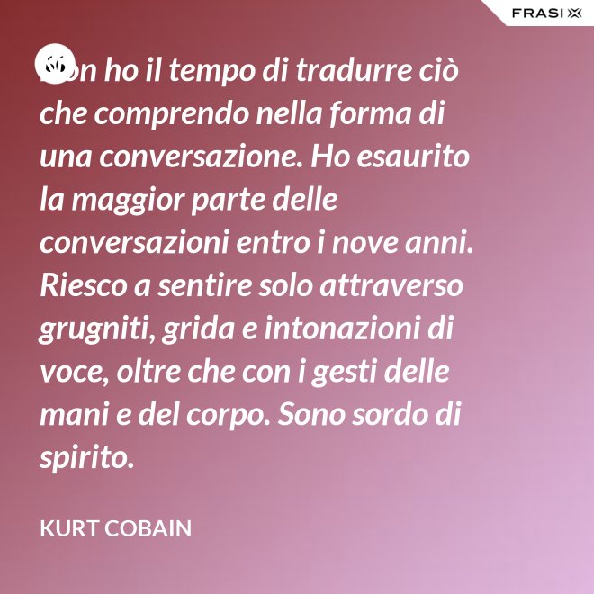 Non ho il tempo di tradurre ciò che comprendo nella forma di una conversazione. Ho esaurito la maggior parte delle conversazioni entro i nove anni. Riesco a sentire solo attraverso grugniti, grida e intonazioni di voce, oltre che con i gesti delle mani e del corpo. Sono sordo di spirito. - Kurt Cobain