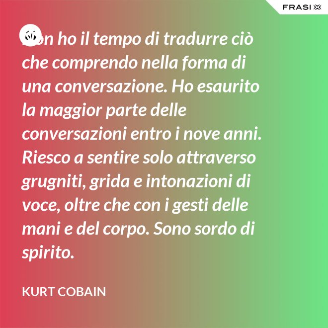 Non ho il tempo di tradurre ciò che comprendo nella forma di una conversazione. Ho esaurito la maggior parte delle conversazioni entro i nove anni. Riesco a sentire solo attraverso grugniti, grida e intonazioni di voce, oltre che con i gesti delle mani e del corpo. Sono sordo di spirito. - Kurt Cobain
