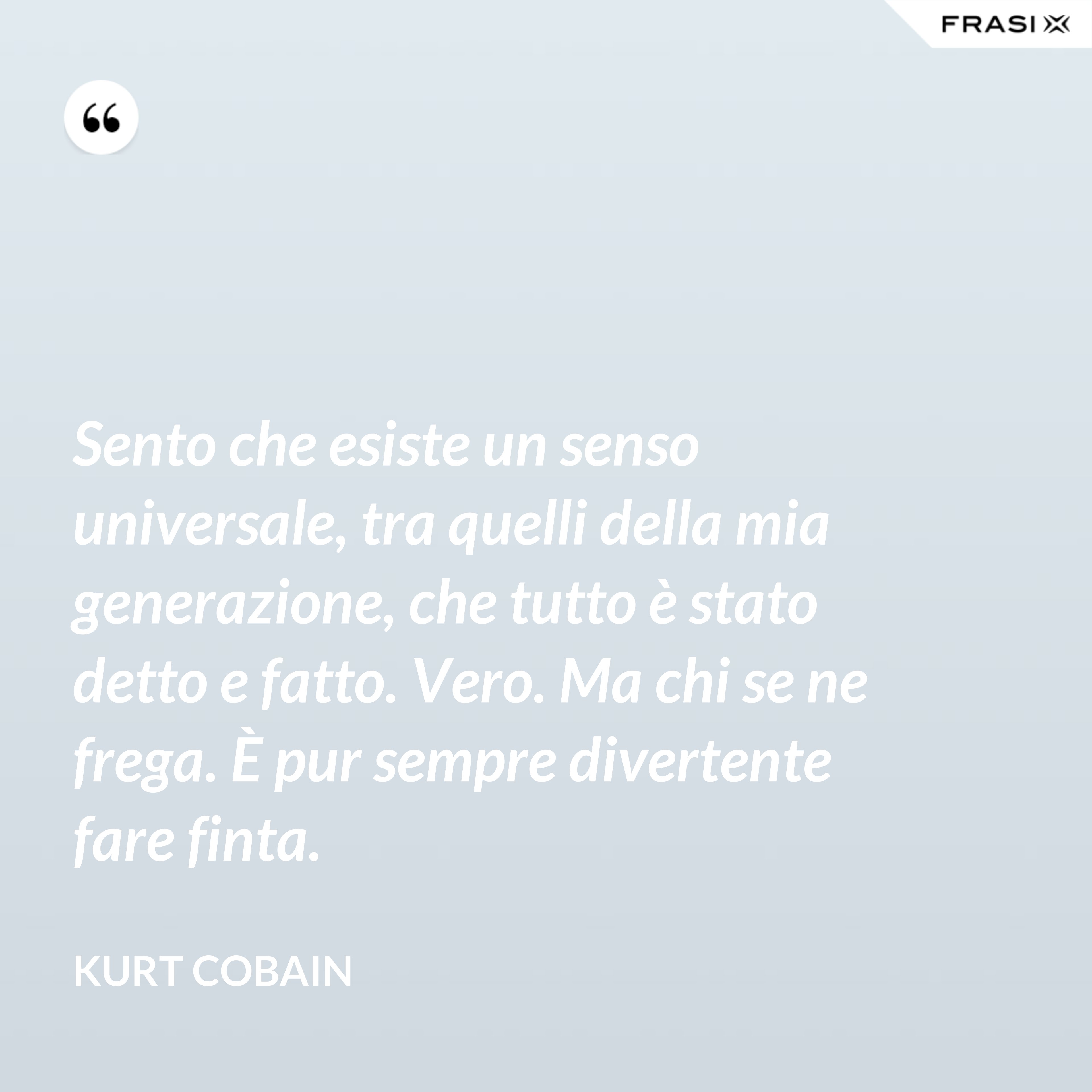 Sento che esiste un senso universale, tra quelli della mia generazione, che tutto è stato detto e fatto. Vero. Ma chi se ne frega. È pur sempre divertente fare finta. - Kurt Cobain