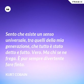 Sento che esiste un senso universale, tra quelli della mia generazione, che tutto è stato detto e fatto. Vero. Ma chi se ne frega. È pur sempre divertente fare finta. - Kurt Cobain