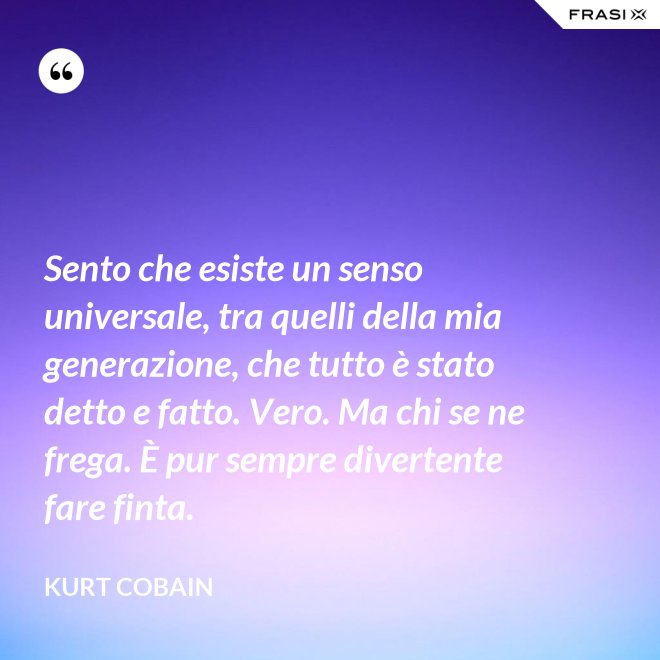 Sento che esiste un senso universale, tra quelli della mia generazione, che tutto è stato detto e fatto. Vero. Ma chi se ne frega. È pur sempre divertente fare finta. - Kurt Cobain