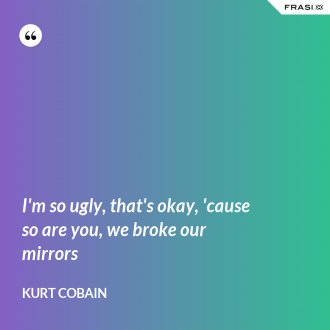 I'm so ugly, that's okay, 'cause so are you, we broke our mirrors - Kurt Cobain