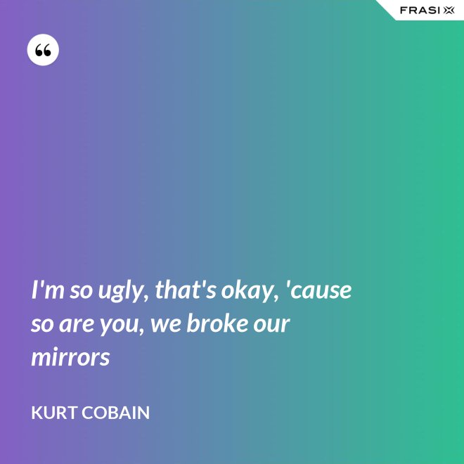 I'm so ugly, that's okay, 'cause so are you, we broke our mirrors - Kurt Cobain