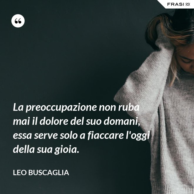 La preoccupazione non ruba mai il dolore del suo domani, essa serve solo a fiaccare l'oggi della sua gioia. - Leo Buscaglia