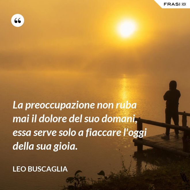 La preoccupazione non ruba mai il dolore del suo domani, essa serve solo a fiaccare l'oggi della sua gioia. - Leo Buscaglia