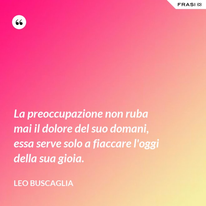 La preoccupazione non ruba mai il dolore del suo domani, essa serve solo a fiaccare l'oggi della sua gioia. - Leo Buscaglia