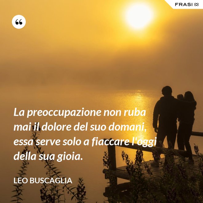 La preoccupazione non ruba mai il dolore del suo domani, essa serve solo a fiaccare l'oggi della sua gioia. - Leo Buscaglia