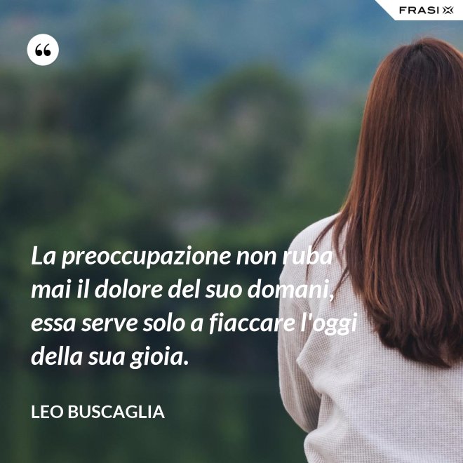 La preoccupazione non ruba mai il dolore del suo domani, essa serve solo a fiaccare l'oggi della sua gioia. - Leo Buscaglia