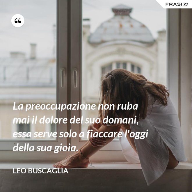 La preoccupazione non ruba mai il dolore del suo domani, essa serve solo a fiaccare l'oggi della sua gioia. - Leo Buscaglia