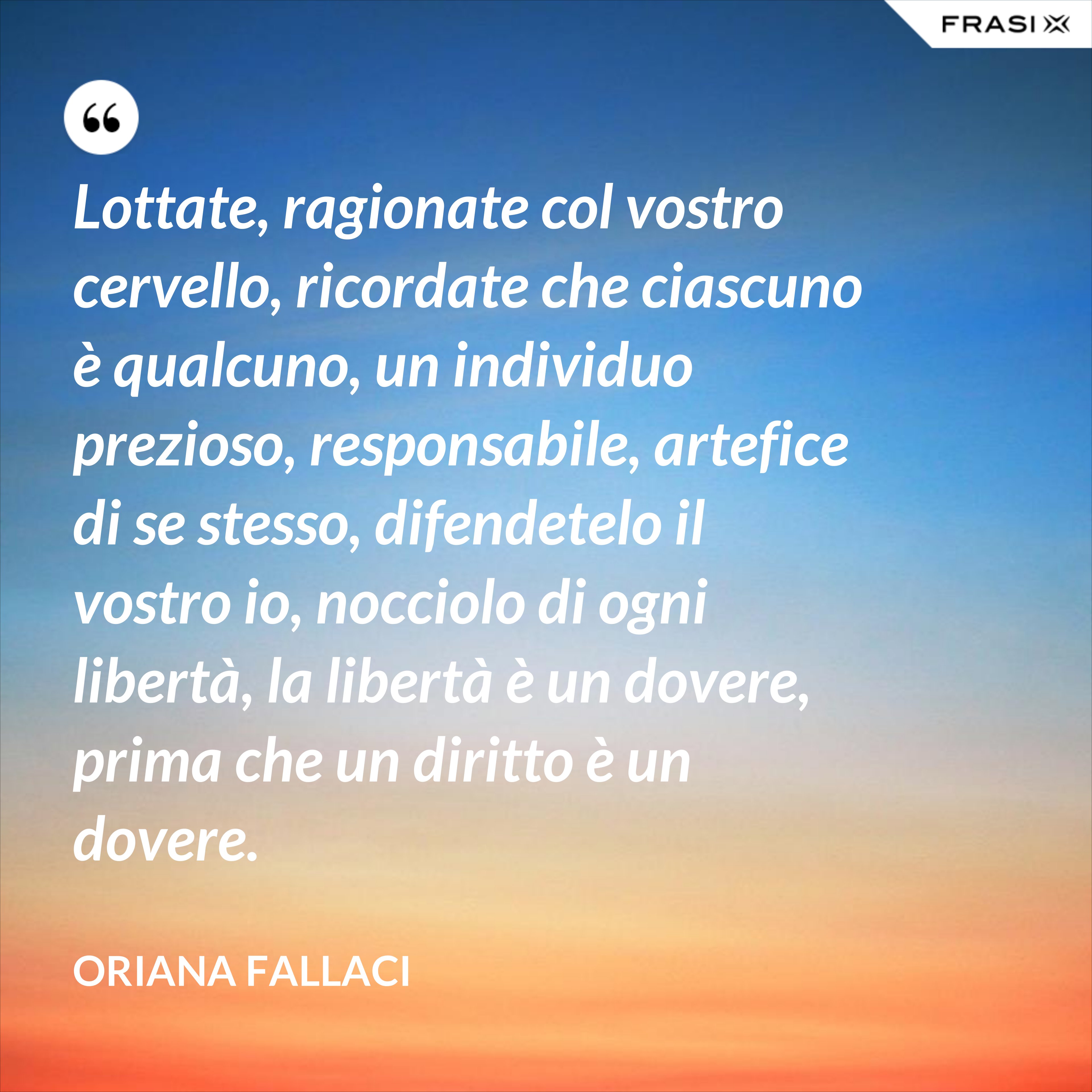Lottate, ragionate col vostro cervello, ricordate che ciascuno è qualcuno, un individuo prezioso, responsabile, artefice di se stesso, difendetelo il vostro io, nocciolo di ogni libertà, la libertà è un dovere, prima che un diritto è un dovere. - Oriana Fallaci