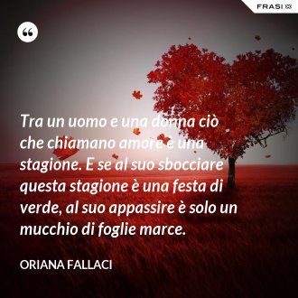 Tra un uomo e una donna ciò che chiamano amore è una stagione. E se al suo sbocciare questa stagione è una festa di verde, al suo appassire è solo un mucchio di foglie marce. - Oriana Fallaci