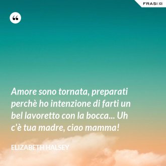 Amore sono tornata, preparati perchè ho intenzione di farti un bel lavoretto con la bocca... Uh c'è tua madre, ciao mamma! - Elizabeth Halsey