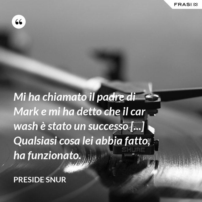 Mi ha chiamato il padre di Mark e mi ha detto che il car wash è stato un successo [...] Qualsiasi cosa lei abbia fatto, ha funzionato. - Preside Snur