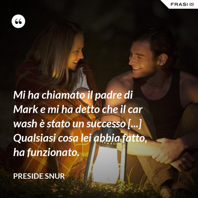 Mi ha chiamato il padre di Mark e mi ha detto che il car wash è stato un successo [...] Qualsiasi cosa lei abbia fatto, ha funzionato. - Preside Snur