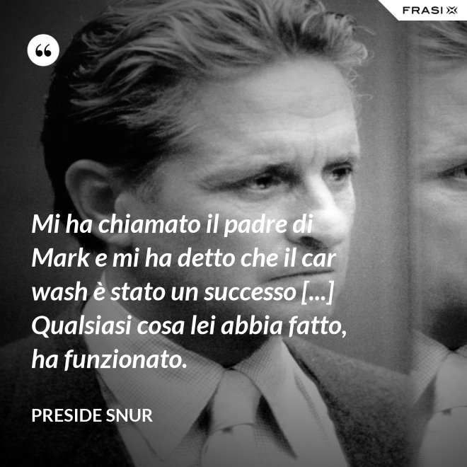 Mi ha chiamato il padre di Mark e mi ha detto che il car wash è stato un successo [...] Qualsiasi cosa lei abbia fatto, ha funzionato. - Preside Snur