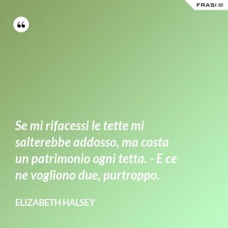 Se mi rifacessi le tette mi salterebbe addosso, ma costa un patrimonio ogni tetta. - E ce ne vogliono due, purtroppo. - Elizabeth Halsey