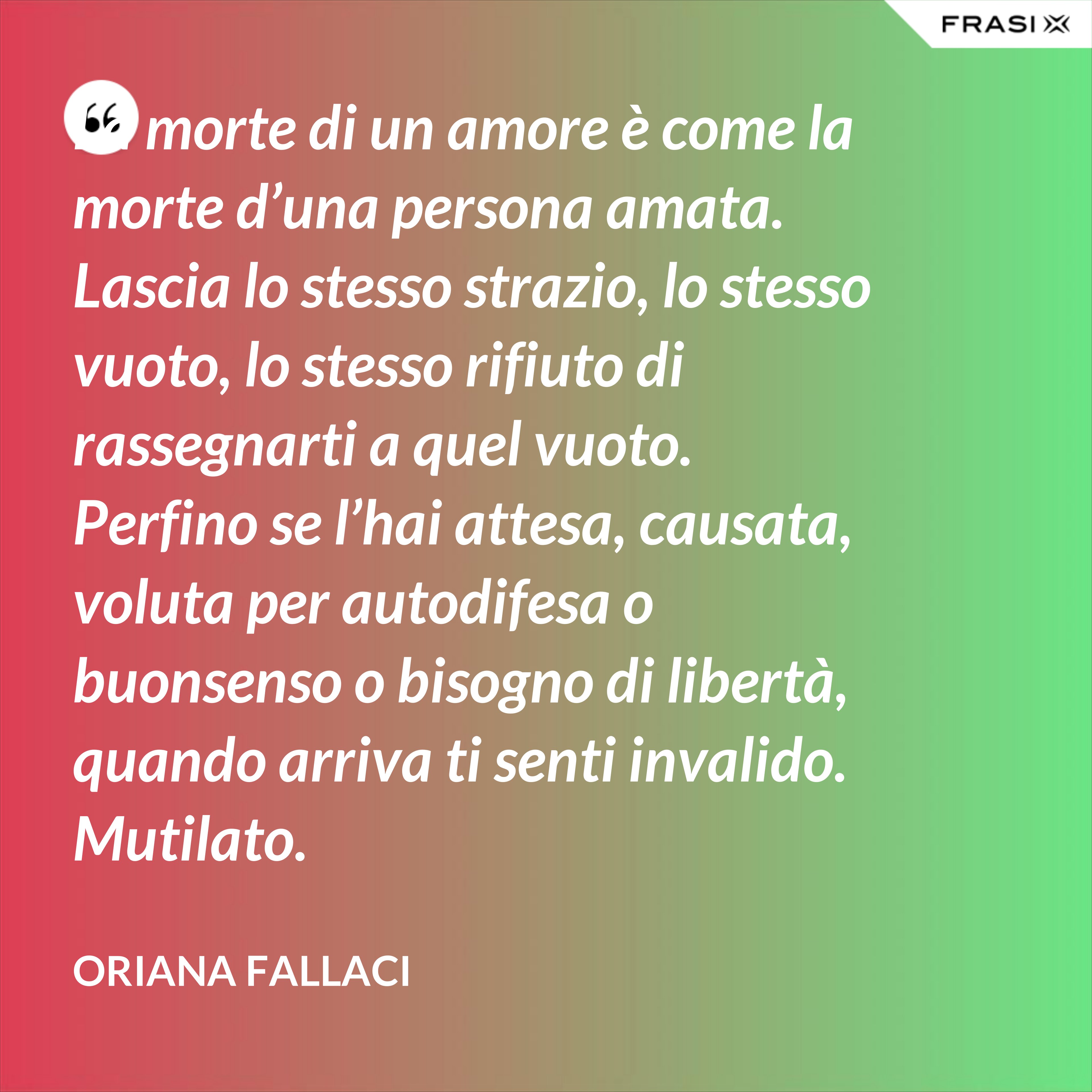 La morte di un amore è come la morte d’una persona amata. Lascia lo stesso strazio, lo stesso vuoto, lo stesso rifiuto di rassegnarti a quel vuoto. Perfino se l’hai attesa, causata, voluta per autodifesa o buonsenso o bisogno di libertà, quando arriva ti senti invalido. Mutilato. - Oriana Fallaci