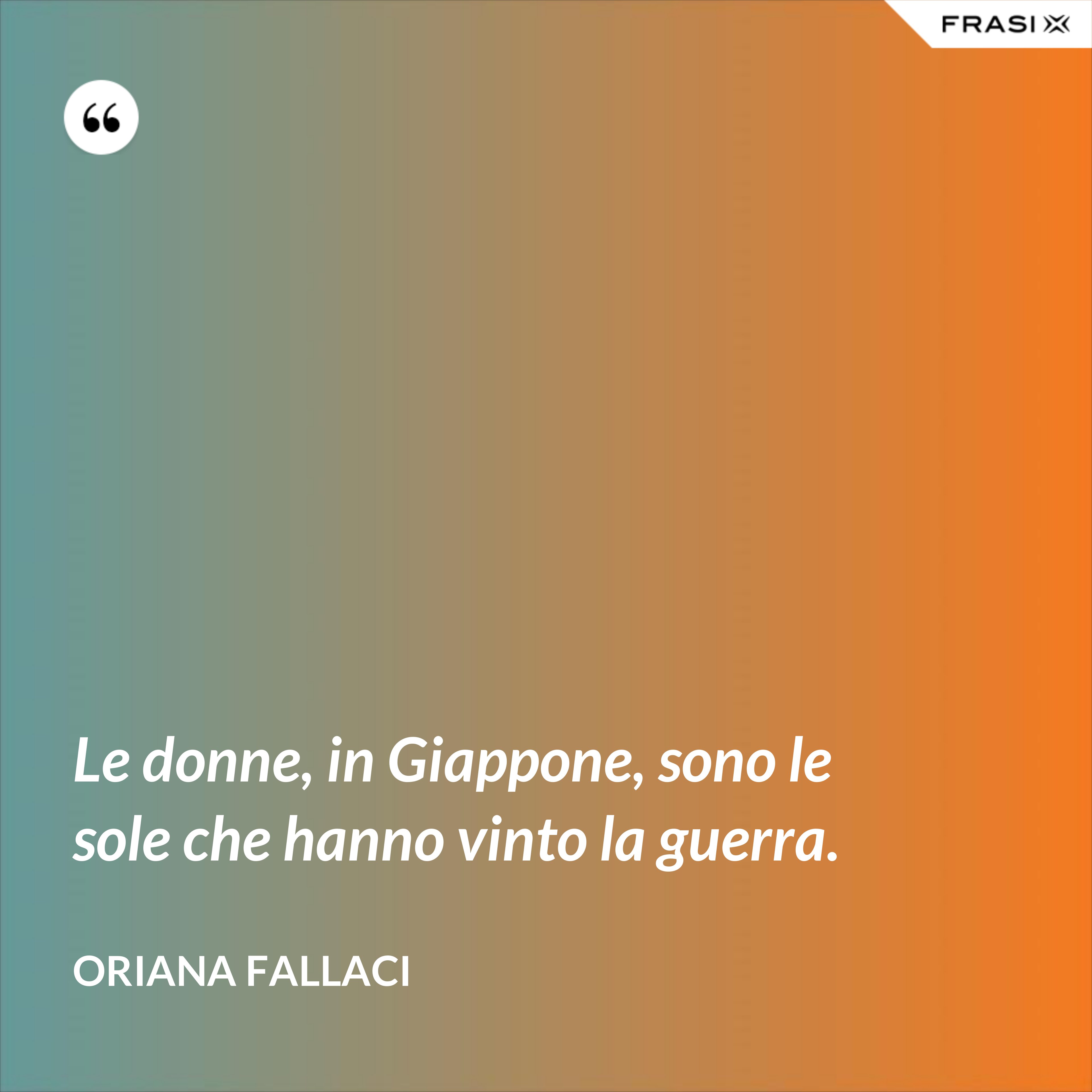 Le donne, in Giappone, sono le sole che hanno vinto la guerra. - Oriana Fallaci