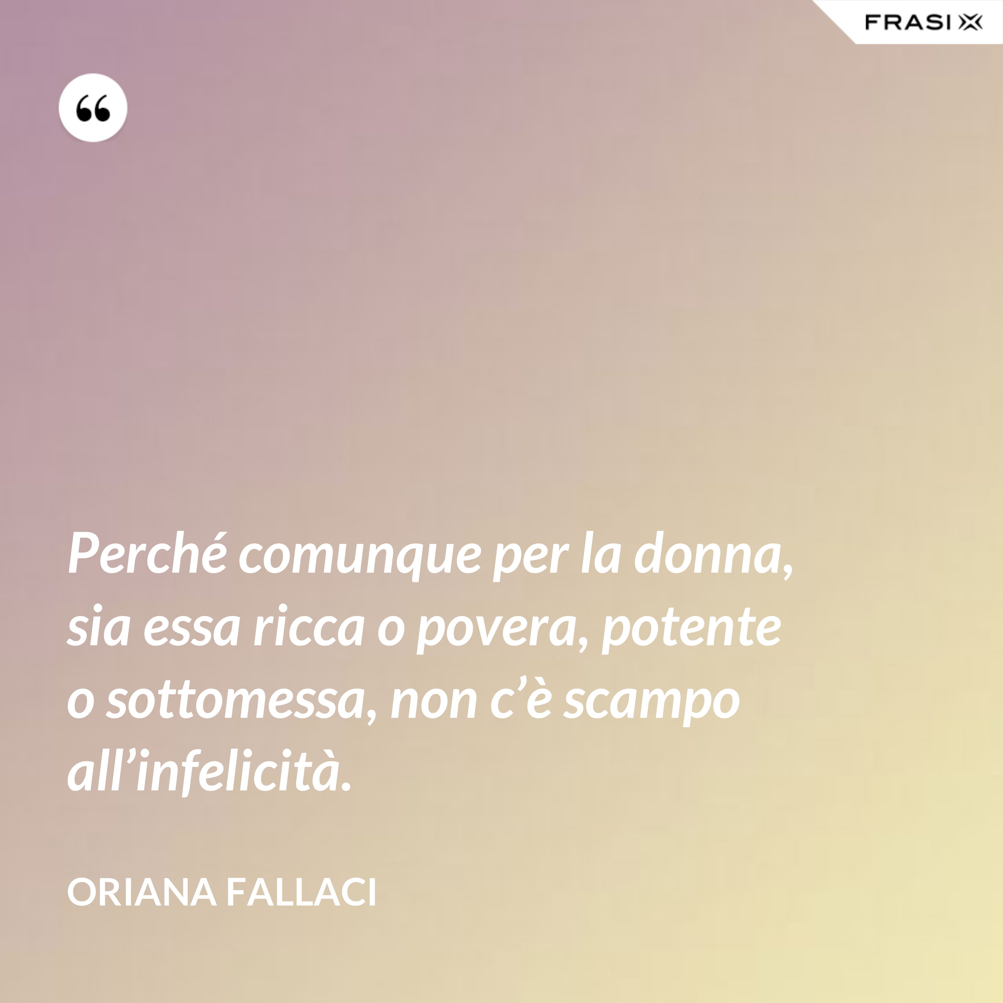 Perché comunque per la donna, sia essa ricca o povera, potente o sottomessa, non c’è scampo all’infelicità. - Oriana Fallaci