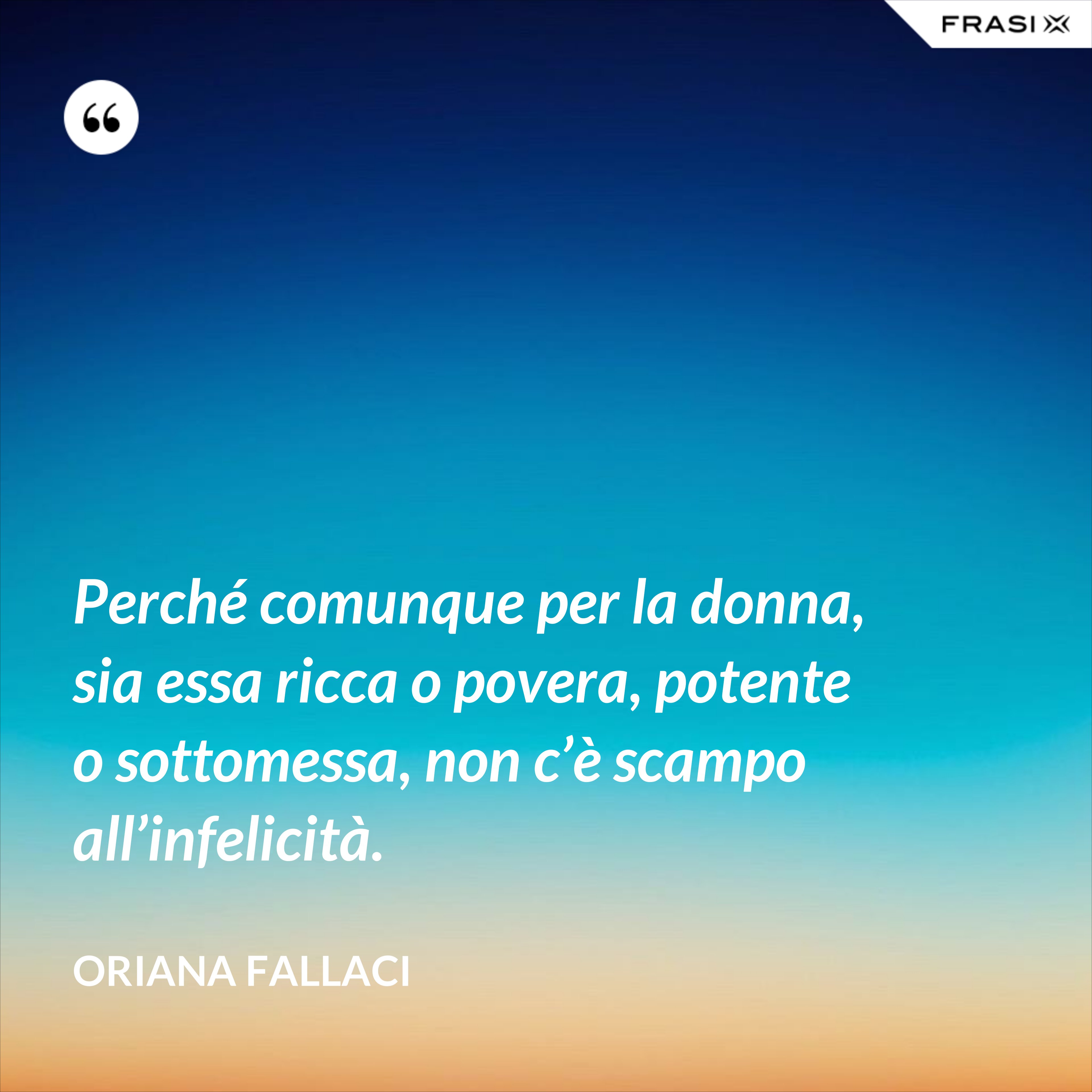 Perché comunque per la donna, sia essa ricca o povera, potente o sottomessa, non c’è scampo all’infelicità. - Oriana Fallaci
