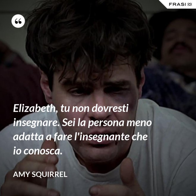 Elizabeth, tu non dovresti insegnare. Sei la persona meno adatta a fare l'insegnante che io conosca. - Amy Squirrel