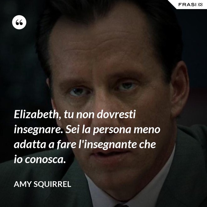 Elizabeth, tu non dovresti insegnare. Sei la persona meno adatta a fare l'insegnante che io conosca. - Amy Squirrel