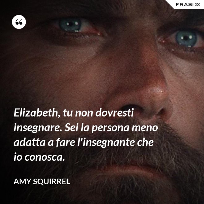 Elizabeth, tu non dovresti insegnare. Sei la persona meno adatta a fare l'insegnante che io conosca. - Amy Squirrel