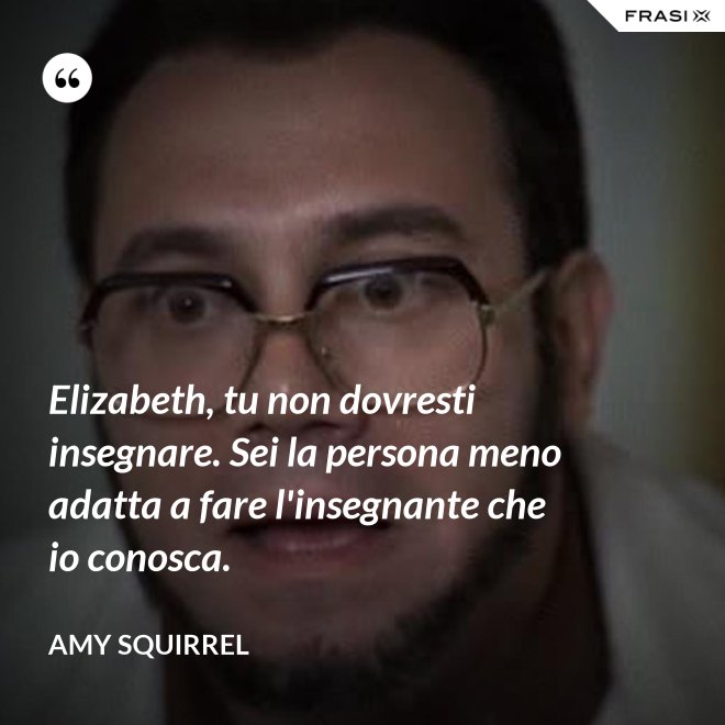 Elizabeth, tu non dovresti insegnare. Sei la persona meno adatta a fare l'insegnante che io conosca. - Amy Squirrel