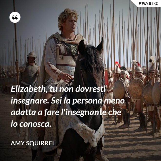 Elizabeth, tu non dovresti insegnare. Sei la persona meno adatta a fare l'insegnante che io conosca. - Amy Squirrel