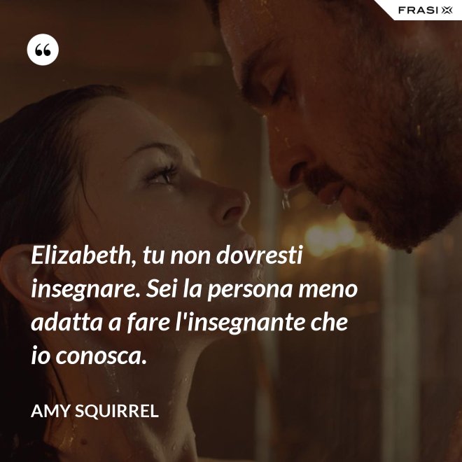 Elizabeth, tu non dovresti insegnare. Sei la persona meno adatta a fare l'insegnante che io conosca. - Amy Squirrel