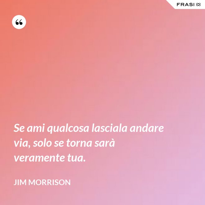 Se ami qualcosa lasciala andare via, solo se torna sarà veramente tua. - Jim Morrison