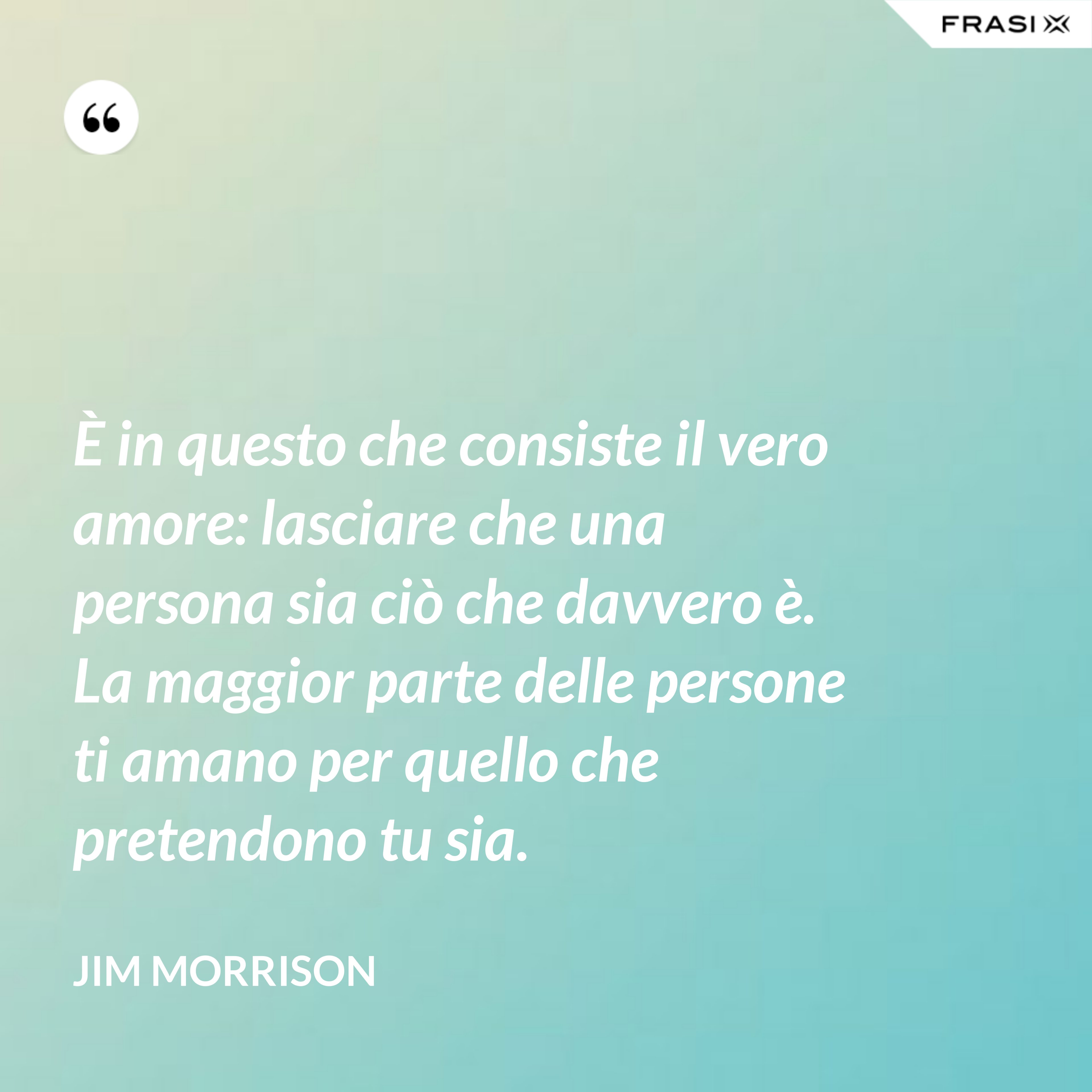 È in questo che consiste il vero amore: lasciare che una persona sia ciò che davvero è. La maggior parte delle persone ti amano per quello che pretendono tu sia. - Jim Morrison