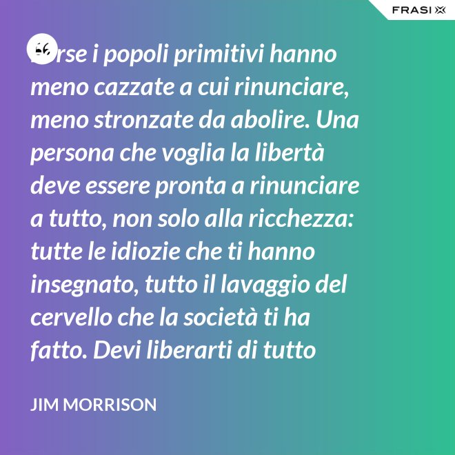 Forse i popoli primitivi hanno meno cazzate a cui rinunciare, meno stronzate da abolire. Una persona che voglia la libertà deve essere pronta a rinunciare a tutto, non solo alla ricchezza: tutte le idiozie che ti hanno insegnato, tutto il lavaggio del cervello che la società ti ha fatto. Devi liberarti di tutto questo se vuoi passare al di là della barricata. La maggior parte della gente non è disposta a un cambiamento così radicale. - Jim Morrison