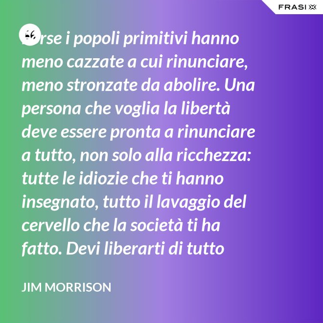 Forse i popoli primitivi hanno meno cazzate a cui rinunciare, meno stronzate da abolire. Una persona che voglia la libertà deve essere pronta a rinunciare a tutto, non solo alla ricchezza: tutte le idiozie che ti hanno insegnato, tutto il lavaggio del cervello che la società ti ha fatto. Devi liberarti di tutto questo se vuoi passare al di là della barricata. La maggior parte della gente non è disposta a un cambiamento così radicale. - Jim Morrison