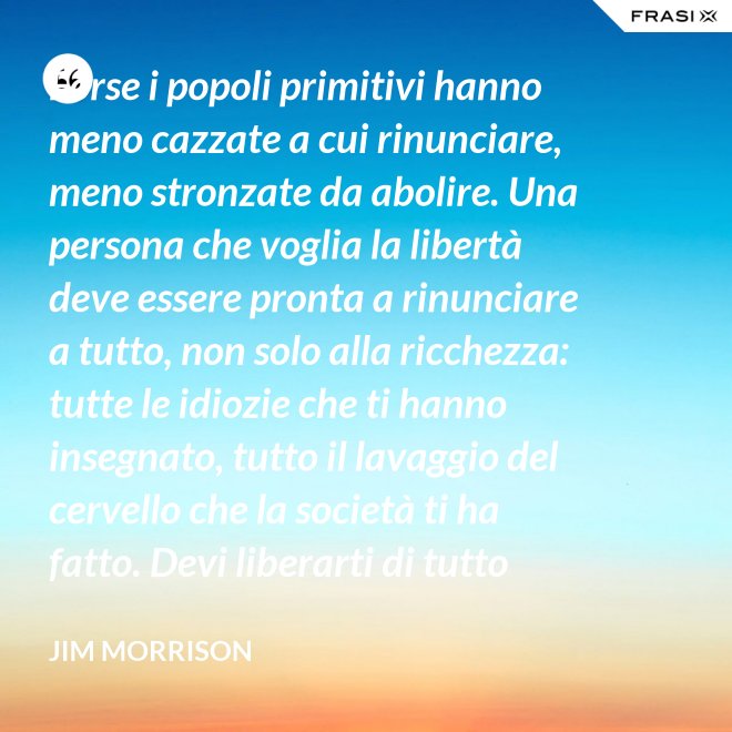 Forse i popoli primitivi hanno meno cazzate a cui rinunciare, meno stronzate da abolire. Una persona che voglia la libertà deve essere pronta a rinunciare a tutto, non solo alla ricchezza: tutte le idiozie che ti hanno insegnato, tutto il lavaggio del cervello che la società ti ha fatto. Devi liberarti di tutto questo se vuoi passare al di là della barricata. La maggior parte della gente non è disposta a un cambiamento così radicale. - Jim Morrison