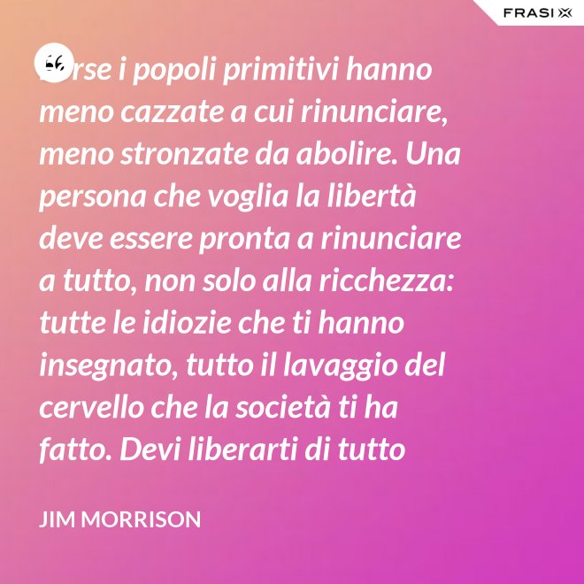 Forse i popoli primitivi hanno meno cazzate a cui rinunciare, meno stronzate da abolire. Una persona che voglia la libertà deve essere pronta a rinunciare a tutto, non solo alla ricchezza: tutte le idiozie che ti hanno insegnato, tutto il lavaggio del cervello che la società ti ha fatto. Devi liberarti di tutto questo se vuoi passare al di là della barricata. La maggior parte della gente non è disposta a un cambiamento così radicale. - Jim Morrison