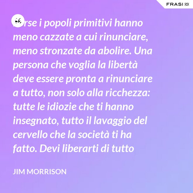 Forse i popoli primitivi hanno meno cazzate a cui rinunciare, meno stronzate da abolire. Una persona che voglia la libertà deve essere pronta a rinunciare a tutto, non solo alla ricchezza: tutte le idiozie che ti hanno insegnato, tutto il lavaggio del cervello che la società ti ha fatto. Devi liberarti di tutto questo se vuoi passare al di là della barricata. La maggior parte della gente non è disposta a un cambiamento così radicale. - Jim Morrison