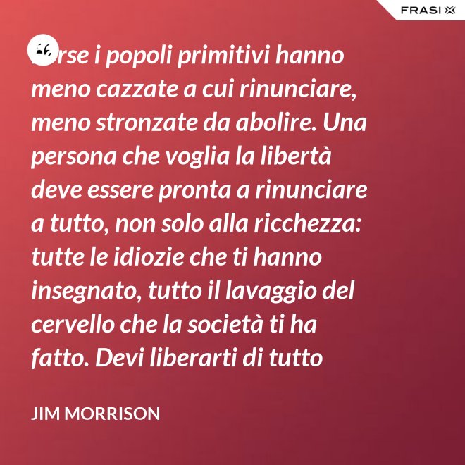 Forse i popoli primitivi hanno meno cazzate a cui rinunciare, meno stronzate da abolire. Una persona che voglia la libertà deve essere pronta a rinunciare a tutto, non solo alla ricchezza: tutte le idiozie che ti hanno insegnato, tutto il lavaggio del cervello che la società ti ha fatto. Devi liberarti di tutto questo se vuoi passare al di là della barricata. La maggior parte della gente non è disposta a un cambiamento così radicale. - Jim Morrison
