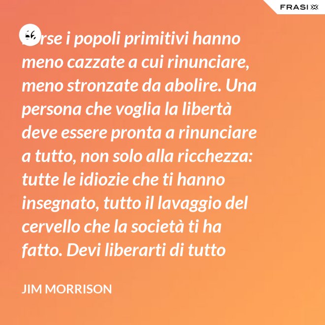 Forse i popoli primitivi hanno meno cazzate a cui rinunciare, meno stronzate da abolire. Una persona che voglia la libertà deve essere pronta a rinunciare a tutto, non solo alla ricchezza: tutte le idiozie che ti hanno insegnato, tutto il lavaggio del cervello che la società ti ha fatto. Devi liberarti di tutto questo se vuoi passare al di là della barricata. La maggior parte della gente non è disposta a un cambiamento così radicale. - Jim Morrison
