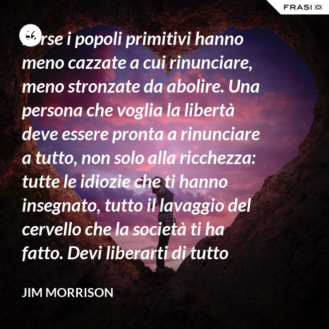Forse i popoli primitivi hanno meno cazzate a cui rinunciare, meno stronzate da abolire. Una persona che voglia la libertà deve essere pronta a rinunciare a tutto, non solo alla ricchezza: tutte le idiozie che ti hanno insegnato, tutto il lavaggio del cervello che la società ti ha fatto. Devi liberarti di tutto questo se vuoi passare al di là della barricata. La maggior parte della gente non è disposta a un cambiamento così radicale. - Jim Morrison