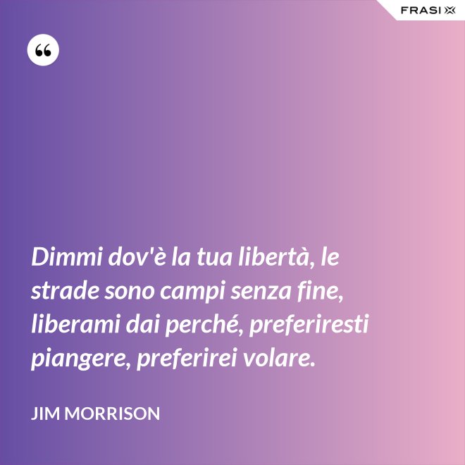 Dimmi dov'è la tua libertà, le strade sono campi senza fine, liberami dai perché, preferiresti piangere, preferirei volare. - Jim Morrison