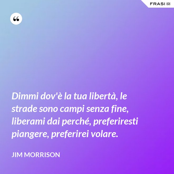 Dimmi dov'è la tua libertà, le strade sono campi senza fine, liberami dai perché, preferiresti piangere, preferirei volare. - Jim Morrison