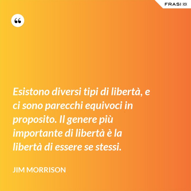 Esistono diversi tipi di libertà, e ci sono parecchi equivoci in proposito. Il genere più importante di libertà è la libertà di essere se stessi. - Jim Morrison